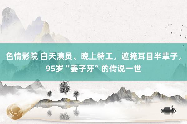 色情影院 白天演员、晚上特工，遮掩耳目半辈子，95岁“姜子牙”的传说一世