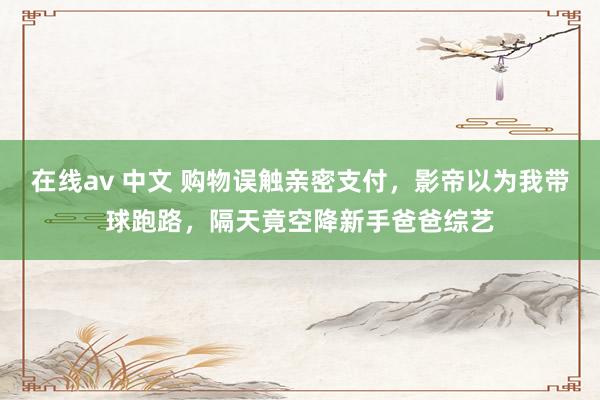 在线av 中文 购物误触亲密支付，影帝以为我带球跑路，隔天竟空降新手爸爸综艺