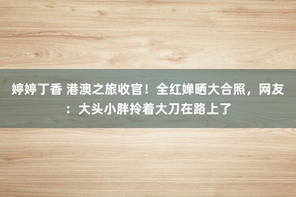 婷婷丁香 港澳之旅收官！全红婵晒大合照，网友：大头小胖拎着大刀在路上了