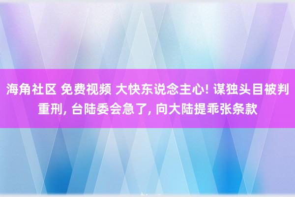 海角社区 免费视频 大快东说念主心! 谋独头目被判重刑, 台陆委会急了, 向大陆提乖张条款