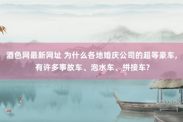 酒色网最新网址 为什么各地婚庆公司的超等豪车， 有许多事故车、泡水车、拼接车?