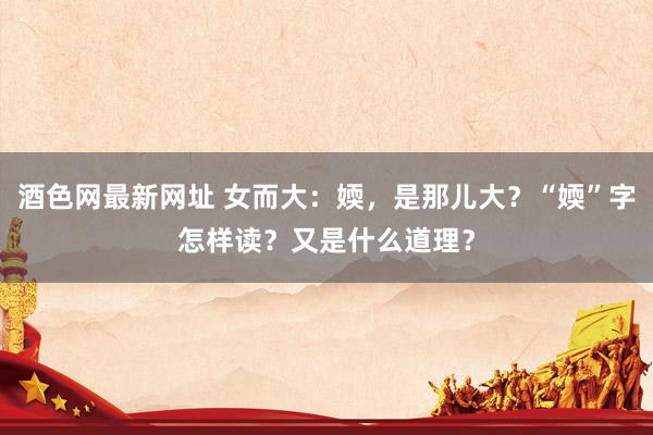 酒色网最新网址 女而大：媆，是那儿大？“媆”字怎样读？又是什么道理？