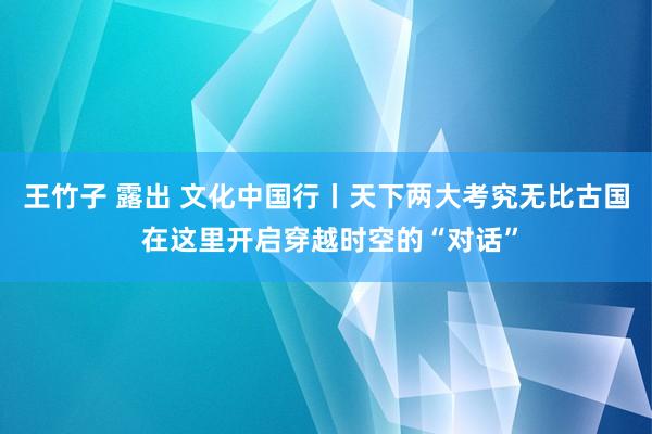 王竹子 露出 文化中国行丨天下两大考究无比古国 在这里开启穿越时空的“对话”