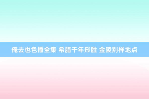 俺去也色播全集 希腊千年形胜 金陵别样地点