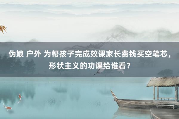 伪娘 户外 为帮孩子完成效课家长费钱买空笔芯，形状主义的功课给谁看？