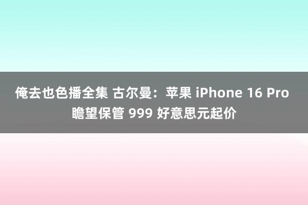 俺去也色播全集 古尔曼：苹果 iPhone 16 Pro 瞻望保管 999 好意思元起价