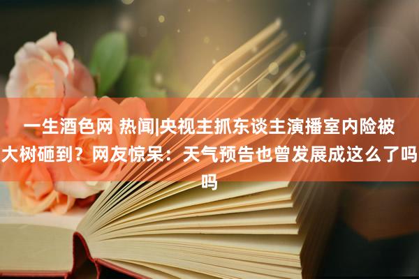 一生酒色网 热闻|央视主抓东谈主演播室内险被大树砸到？网友惊呆：天气预告也曾发展成这么了吗