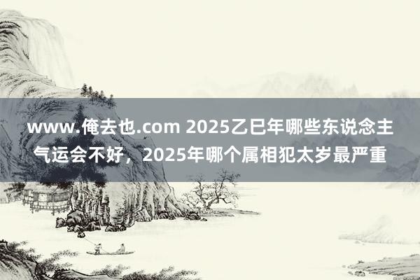 www.俺去也.com 2025乙巳年哪些东说念主气运会不好，2025年哪个属相犯太岁最严重