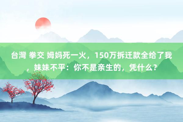 台灣 拳交 姆妈死一火，150万拆迁款全给了我，妹妹不平：你不是亲生的，凭什么？