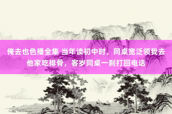 俺去也色播全集 当年读初中时，同桌宽泛领我去他家吃排骨，客岁同桌一刹打回电话