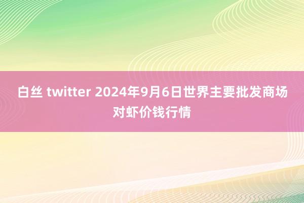 白丝 twitter 2024年9月6日世界主要批发商场对虾价钱行情