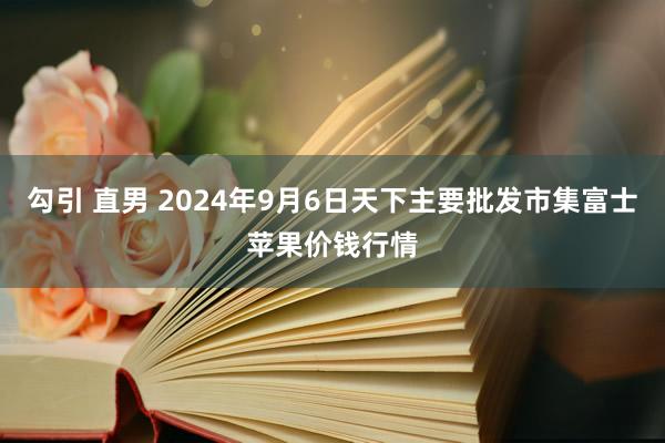 勾引 直男 2024年9月6日天下主要批发市集富士苹果价钱行情