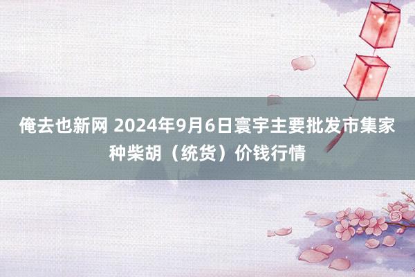 俺去也新网 2024年9月6日寰宇主要批发市集家种柴胡（统货）价钱行情