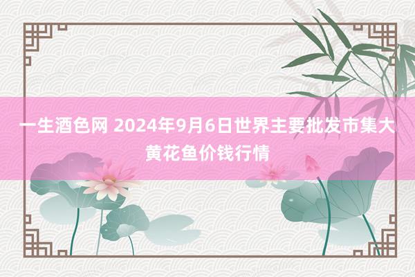 一生酒色网 2024年9月6日世界主要批发市集大黄花鱼价钱行情