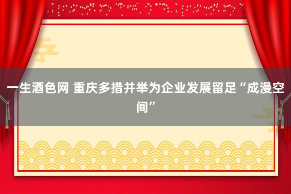 一生酒色网 重庆多措并举为企业发展留足“成漫空间”