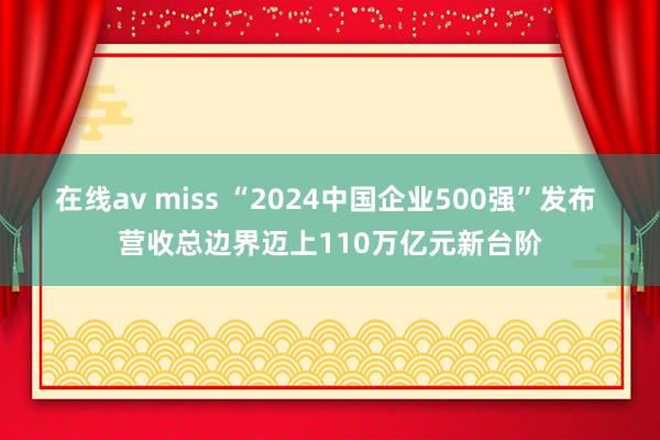 在线av miss “2024中国企业500强”发布 营收总边界迈上110万亿元新台阶