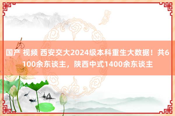 国产 视频 西安交大2024级本科重生大数据！共6100余东谈主，陕西中式1400余东谈主