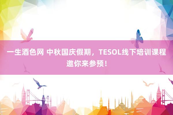 一生酒色网 中秋国庆假期，TESOL线下培训课程邀你来参预！