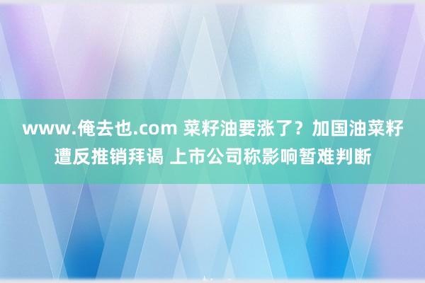 www.俺去也.com 菜籽油要涨了？加国油菜籽遭反推销拜谒 上市公司称影响暂难判断