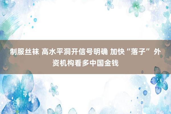 制服丝袜 高水平洞开信号明确 加快“落子” 外资机构看多中国金钱