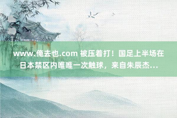 www.俺去也.com 被压着打！国足上半场在日本禁区内唯唯一次触球，来自朱辰杰…