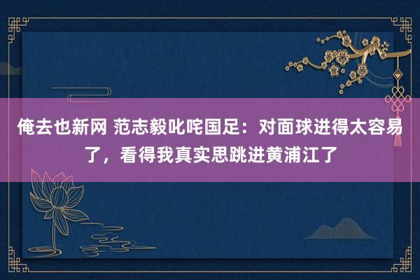 俺去也新网 范志毅叱咤国足：对面球进得太容易了，看得我真实思跳进黄浦江了