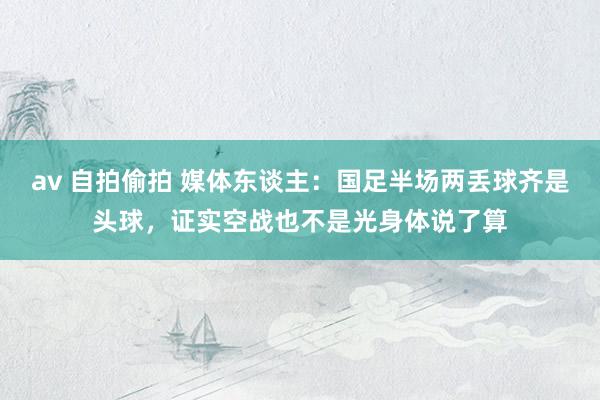 av 自拍偷拍 媒体东谈主：国足半场两丢球齐是头球，证实空战也不是光身体说了算