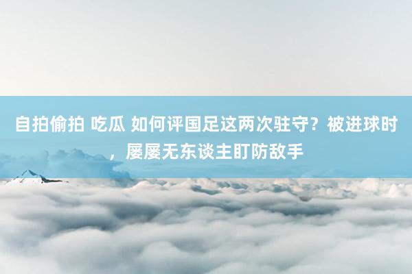 自拍偷拍 吃瓜 如何评国足这两次驻守？被进球时，屡屡无东谈主盯防敌手