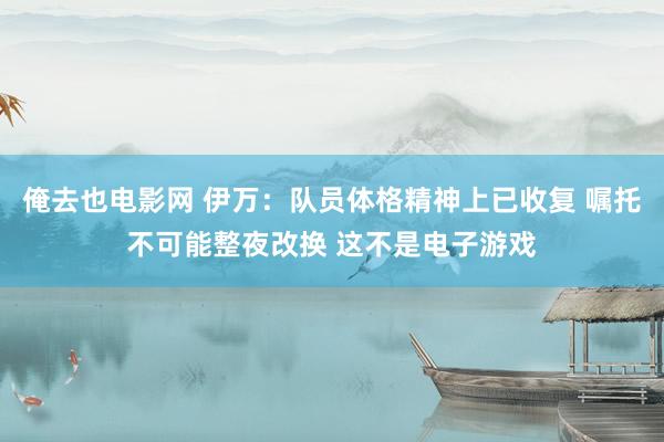 俺去也电影网 伊万：队员体格精神上已收复 嘱托不可能整夜改换 这不是电子游戏