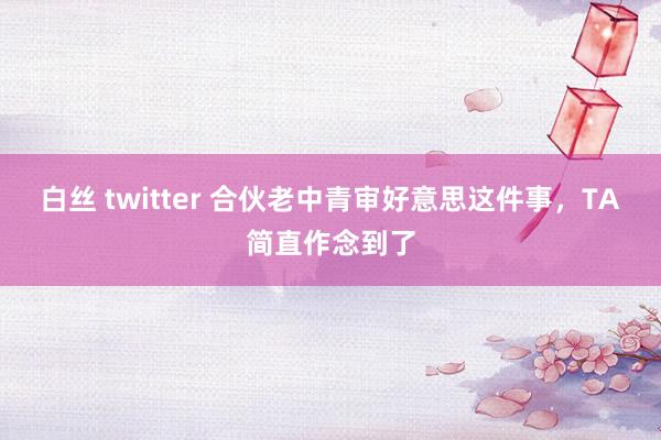 白丝 twitter 合伙老中青审好意思这件事，TA简直作念到了