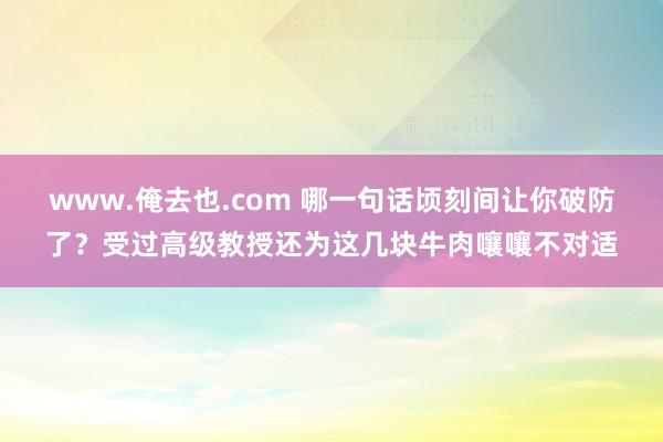 www.俺去也.com 哪一句话顷刻间让你破防了？受过高级教授还为这几块牛肉嚷嚷不对适