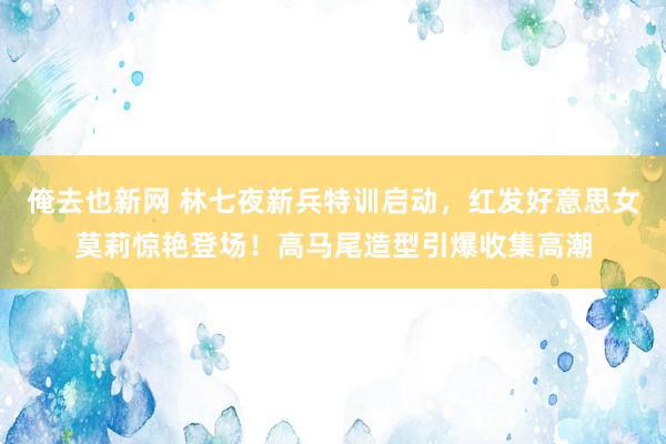 俺去也新网 林七夜新兵特训启动，红发好意思女莫莉惊艳登场！高马尾造型引爆收集高潮