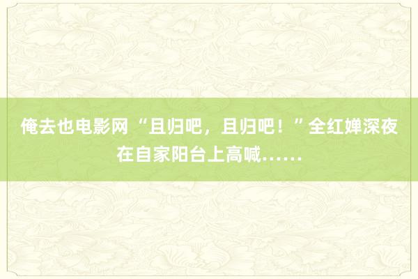 俺去也电影网 “且归吧，且归吧！”全红婵深夜在自家阳台上高喊……