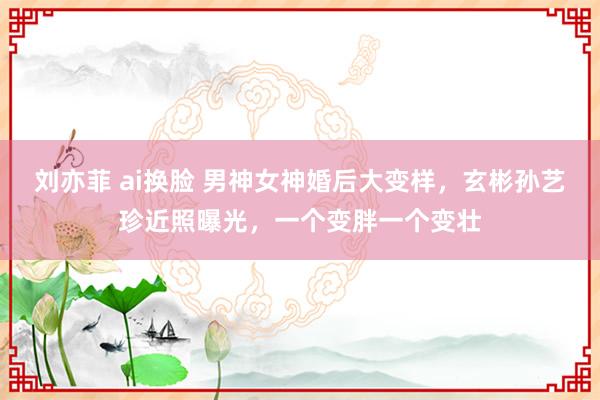 刘亦菲 ai换脸 男神女神婚后大变样，玄彬孙艺珍近照曝光，一个变胖一个变壮