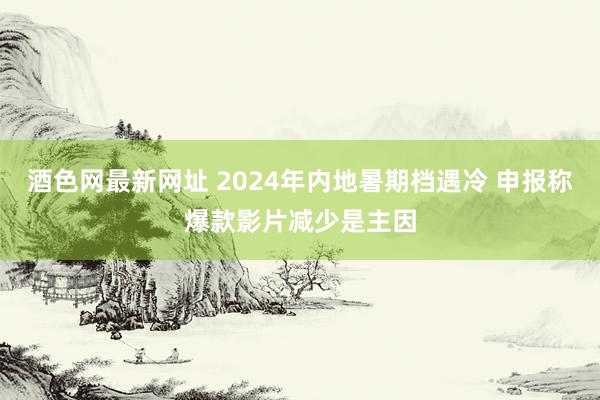 酒色网最新网址 2024年内地暑期档遇冷 申报称爆款影片减少是主因