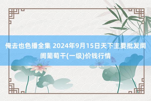 俺去也色播全集 2024年9月15日天下主要批发阛阓葡萄干(一级)价钱行情