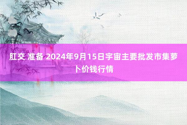 肛交 准备 2024年9月15日宇宙主要批发市集萝卜价钱行情