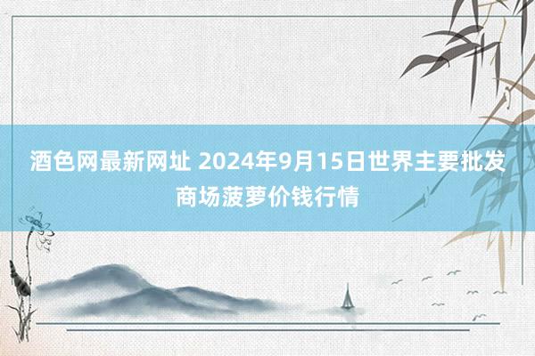 酒色网最新网址 2024年9月15日世界主要批发商场菠萝价钱行情