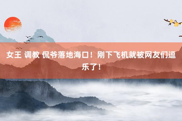 女王 调教 侃爷落地海口！刚下飞机就被网友们逗乐了！