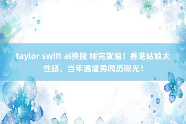 taylor swift ai换脸 睡完就溜！香港姑娘太性感，当年遇渣男阅历曝光！