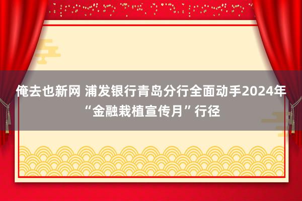 俺去也新网 浦发银行青岛分行全面动手2024年“金融栽植宣传月”行径