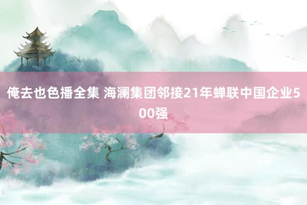 俺去也色播全集 海澜集团邻接21年蝉联中国企业500强