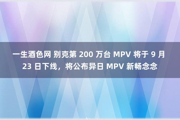 一生酒色网 别克第 200 万台 MPV 将于 9 月 23 日下线，将公布异日 MPV 新畅念念