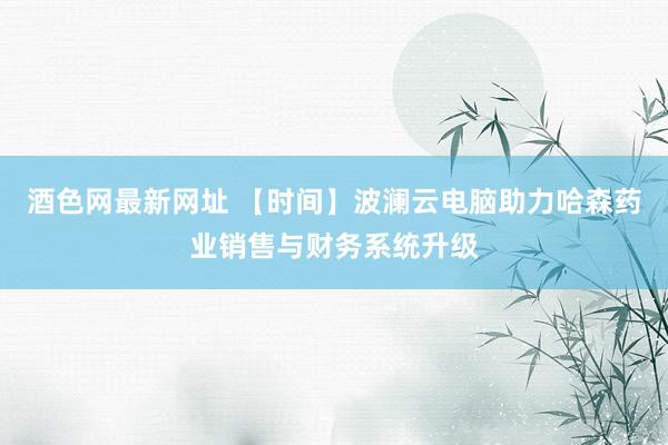 酒色网最新网址 【时间】波澜云电脑助力哈森药业销售与财务系统升级