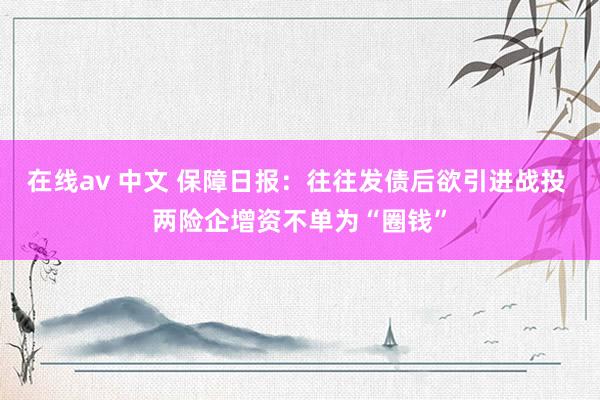 在线av 中文 保障日报：往往发债后欲引进战投 两险企增资不单为“圈钱”