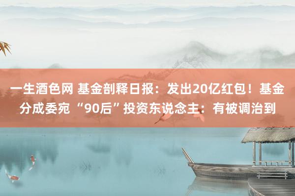 一生酒色网 基金剖释日报：发出20亿红包！基金分成委宛 “90后”投资东说念主：有被调治到