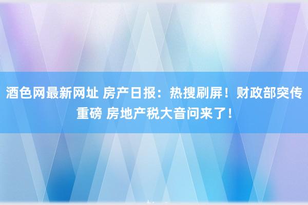 酒色网最新网址 房产日报：热搜刷屏！财政部突传重磅 房地产税大音问来了！