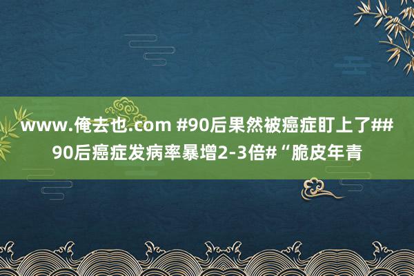 www.俺去也.com #90后果然被癌症盯上了##90后癌症发病率暴增2-3倍#“脆皮年青