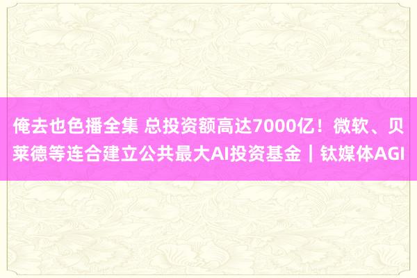 俺去也色播全集 总投资额高达7000亿！微软、贝莱德等连合建立公共最大AI投资基金｜钛媒体AGI