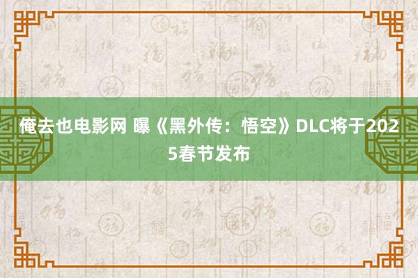 俺去也电影网 曝《黑外传：悟空》DLC将于2025春节发布